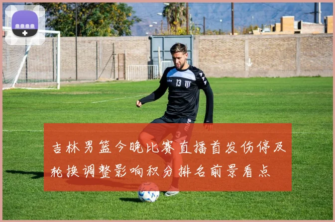 吉林男篮今晚比赛直播首发伤停及轮换调整影响积分排名前景看点