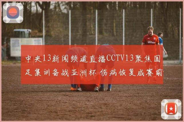 中央13新闻频道直播CCTV13聚焦国足集训备战亚洲杯 伤病恢复成赛前关键看点