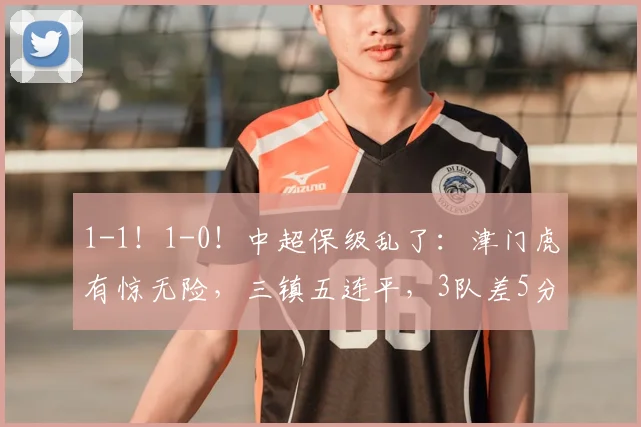 1-1!1-0!中超保级乱了:津门虎有惊无险,三镇五连平,3队差5分