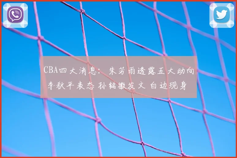 CBA四大消息：朱芳雨透露五大动向 李秋平表态 孙铭徽发文 白边现身