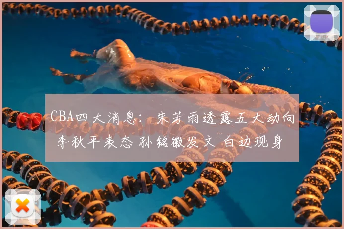 CBA四大消息：朱芳雨透露五大动向 李秋平表态 孙铭徽发文 白边现身