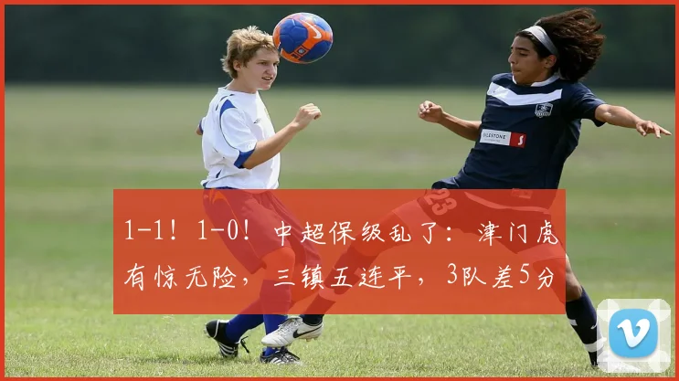 1-1！1-0！中超保级乱了：津门虎有惊无险，三镇五连平，3队差5分