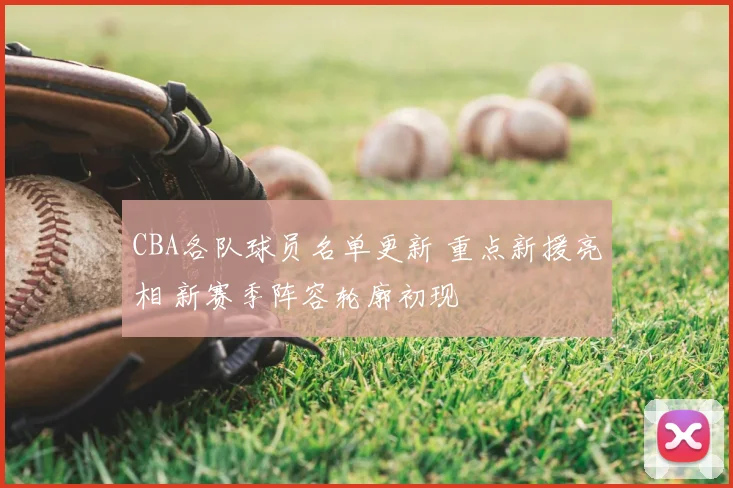 CBA各队球员名单更新 重点新援亮相 新赛季阵容轮廓初现