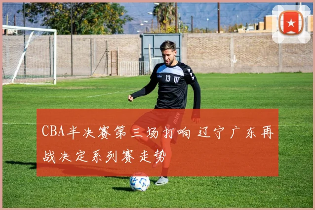 CBA半决赛第三场打响 辽宁广东再战决定系列赛走势